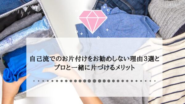 自己流でのお片付けをお勧めしない理由３選とプロと一緒に片づけるメリット