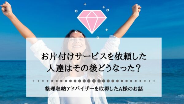 お片付けサービスを依頼した人達はその後どうなった？整理収納アドバイザーを取得したA様のお話