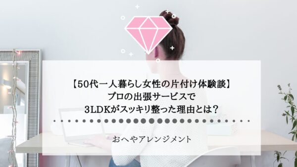 【50代一人暮らし女性の片付け体験談】プロの出張サービスで、3LDKがスッキリ整った理由とは？