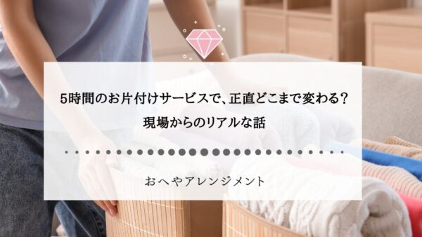 5時間のお片付けサービスで、正直どこまで変わる？現場からのリアルな話