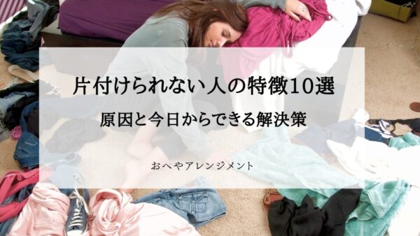 片付けられない人の特徴10選｜原因と今日からできる解決策